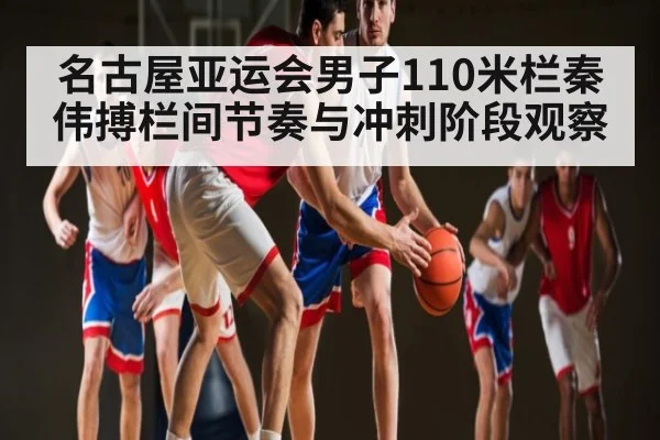 名古屋亚运会男子110米栏秦伟搏栏间节奏与冲刺阶段观察