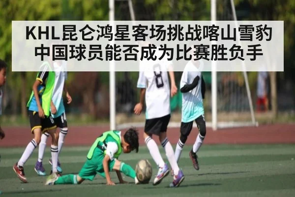 KHL昆仑鸿星客场挑战喀山雪豹中国球员能否成为比赛胜负手