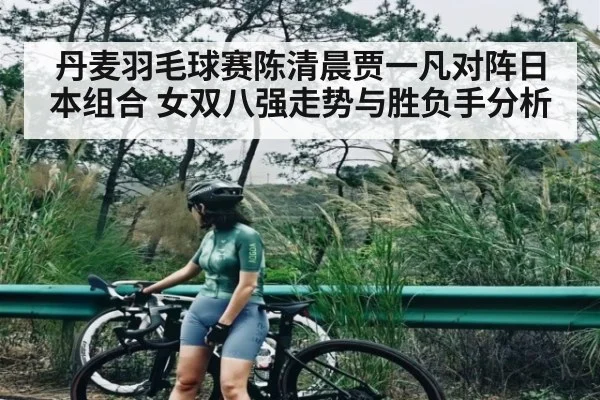 丹麦羽毛球赛陈清晨贾一凡对阵日本组合 女双八强走势与胜负手分析