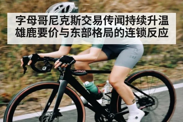 字母哥尼克斯交易传闻持续升温 雄鹿要价与东部格局的连锁反应